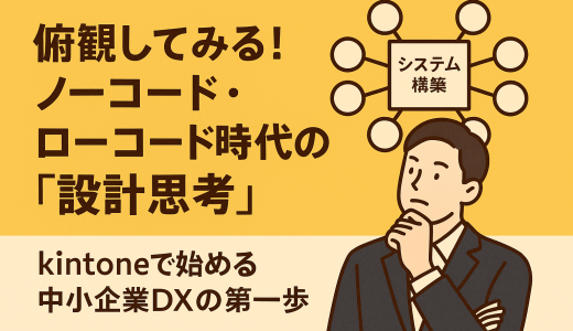 俯瞰してみる！ノーコード・ローコード時代の「設計思考」〜kintoneで始める中小企業DXの第一歩〜